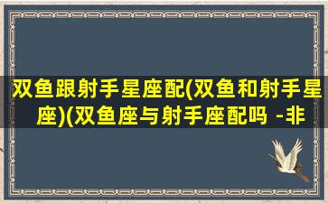 双鱼跟射手星座配(双鱼和射手星座)(双鱼座与射手座配吗 -非常运势星座网)